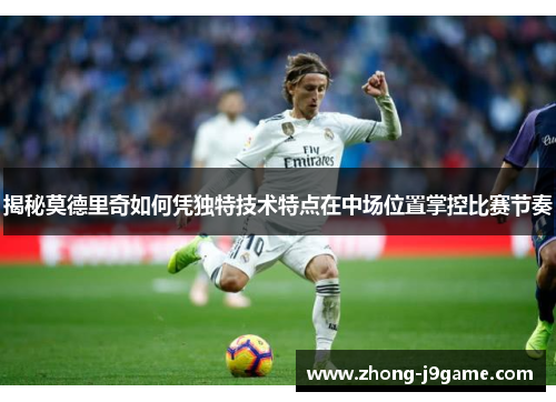 揭秘莫德里奇如何凭独特技术特点在中场位置掌控比赛节奏