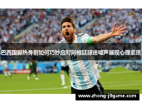 巴西国脚热身前如何巧妙应对阿根廷球迷嘘声展现心理素质