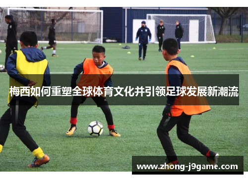 梅西如何重塑全球体育文化并引领足球发展新潮流