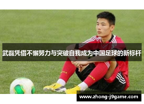 武磊凭借不懈努力与突破自我成为中国足球的新标杆