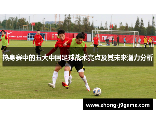 热身赛中的五大中国足球战术亮点及其未来潜力分析 热身赛中的五大中国足球战术亮点及其未来潜力分析