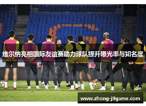 维尔纳亮相国际友谊赛助力球队提升曝光率与知名度