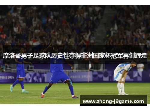 摩洛哥男子足球队历史性夺得非洲国家杯冠军再创辉煌 摩洛哥男子足球队历史性夺得非洲国家杯冠军再创辉煌