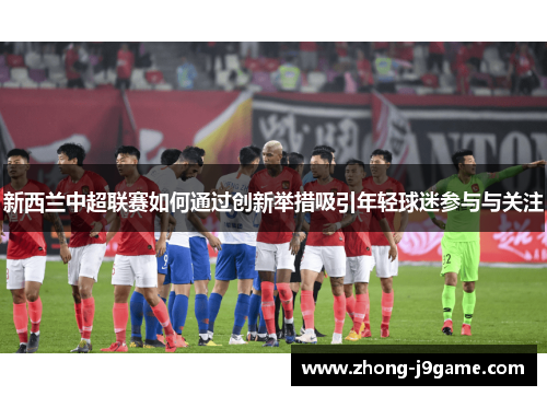 新西兰中超联赛如何通过创新举措吸引年轻球迷参与与关注 新西兰中超联赛如何通过创新举措吸引年轻球迷参与与关注