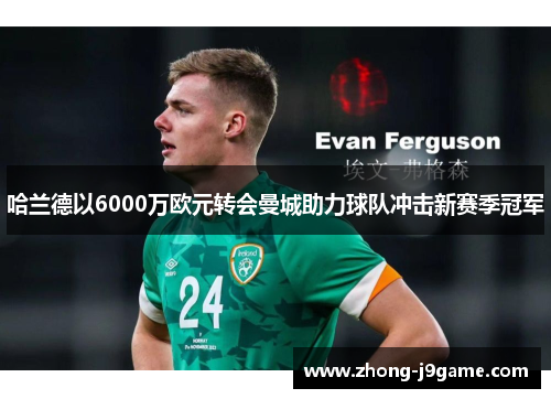哈兰德以6000万欧元转会曼城助力球队冲击新赛季冠军 哈兰德以6000万欧元转会曼城助力球队冲击新赛季冠军