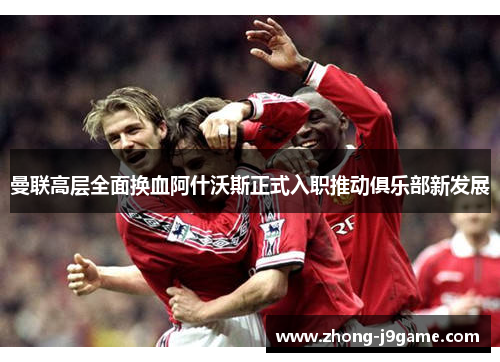 曼联高层全面换血阿什沃斯正式入职推动俱乐部新发展 曼联高层全面换血阿什沃斯正式入职推动俱乐部新发展