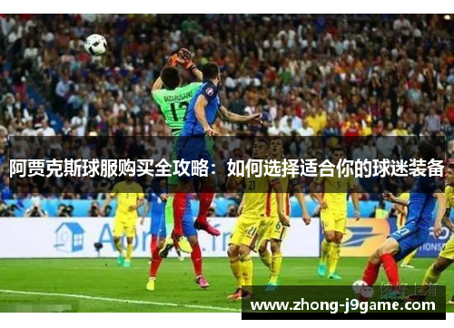 阿贾克斯球服购买全攻略:如何选择适合你的球迷装备 阿贾克斯球服购买全攻略:如何选择适合你的球迷装备