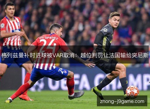 格列兹曼补时进球被VAR取消:越位判罚让法国输给突尼斯 格列兹曼补时进球被VAR取消:越位判罚让法国输给突尼斯